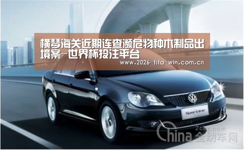 横琴海关近期连查濒危物种木制品出境案-世界杯投注平台(图2) 世界杯投注app