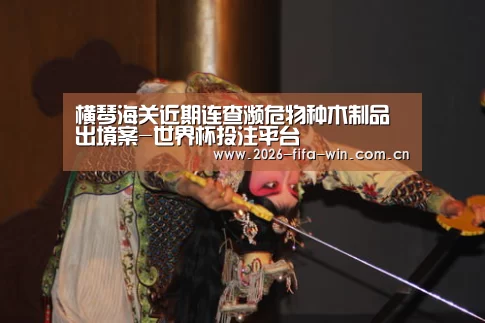 横琴海关近期连查濒危物种木制品出境案-世界杯投注平台(图1) 世界杯投注app